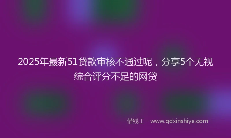 2025年最新51贷款审核不通过呢，分享5个无视综合评分不足的网贷