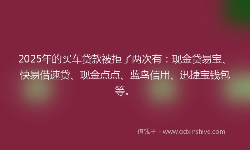 2025年的买车贷款被拒了两次有：现金贷易宝、快易借速贷、现金点点、蓝鸟信用、迅捷宝钱包等。