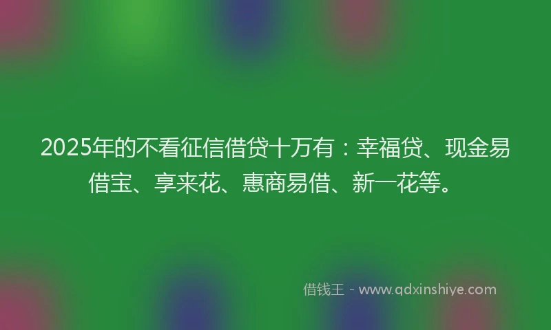 2025年的不看征信借贷十万有：幸福贷、现金易借宝、享来花、惠商易借、新一花等。