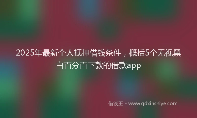 2025年最新个人抵押借钱条件，概括5个无视黑白百分百下款的借款app