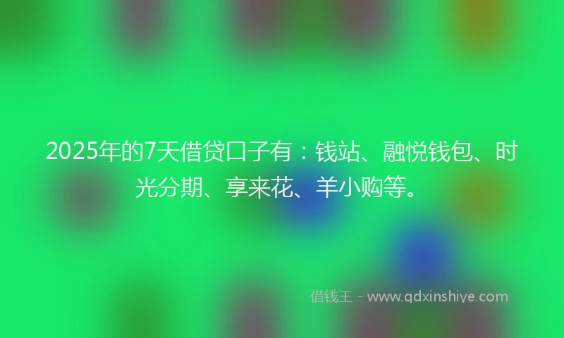 2025年的7天借贷口子有：钱站、融悦钱包、时光分期、享来花、羊小购等。