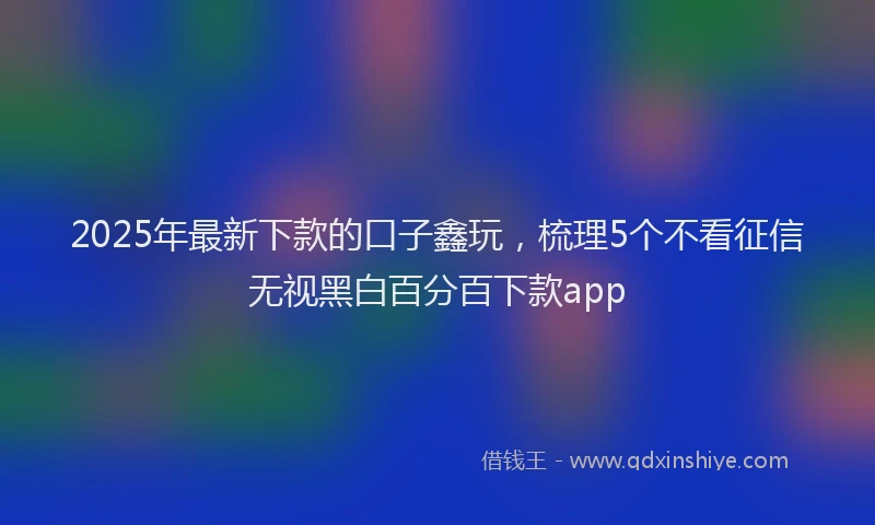 2025年最新下款的口子鑫玩，梳理5个不看征信无视黑白百分百下款app