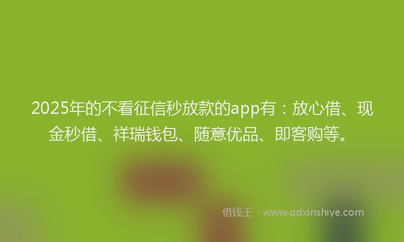 2025年的不看征信秒放款的app有：放心借、现金秒借、祥瑞钱包、随意优品、即客购等。