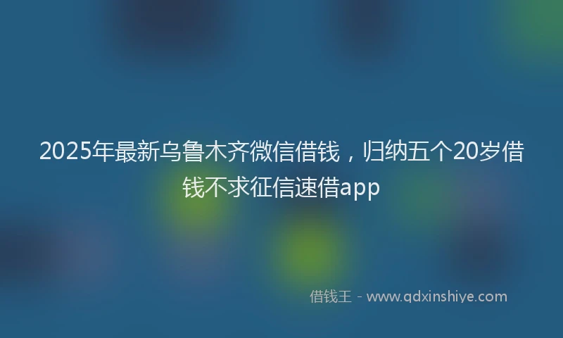 2025年最新乌鲁木齐微信借钱，归纳五个20岁借钱不求征信速借app