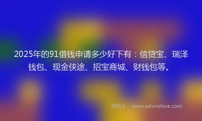 2025年的91借钱申请多少好下有：信贷宝、瑞泽钱包、现金侠途、招宝商城、财钱包等。