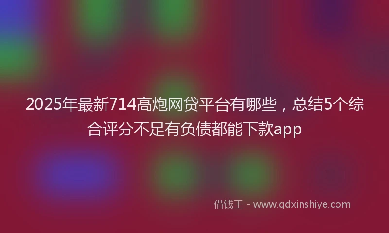 2025年最新714高炮网贷平台有哪些，总结5个综合评分不足有负债都能下款app