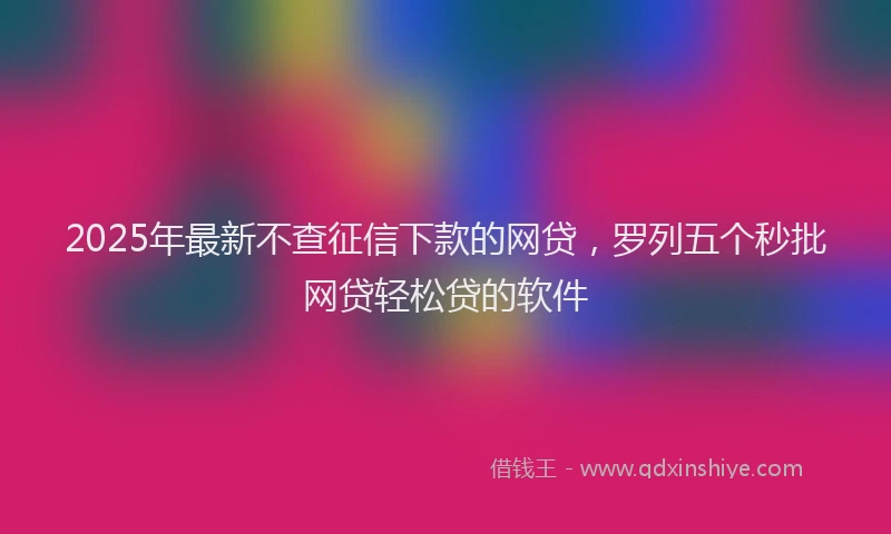 2025年最新不查征信下款的网贷，罗列五个秒批网贷轻松贷的软件