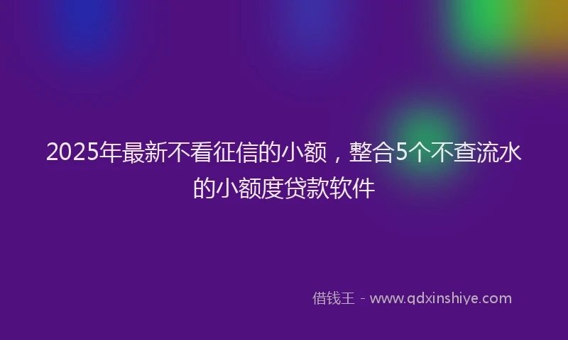 2025年最新不看征信的小额，整合5个不查流水的小额度贷款软件