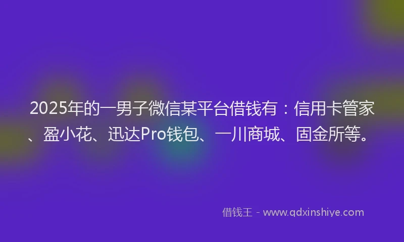 2025年的一男子微信某平台借钱有：信用卡管家、盈小花、迅达Pro钱包、一川商城、固金所等。