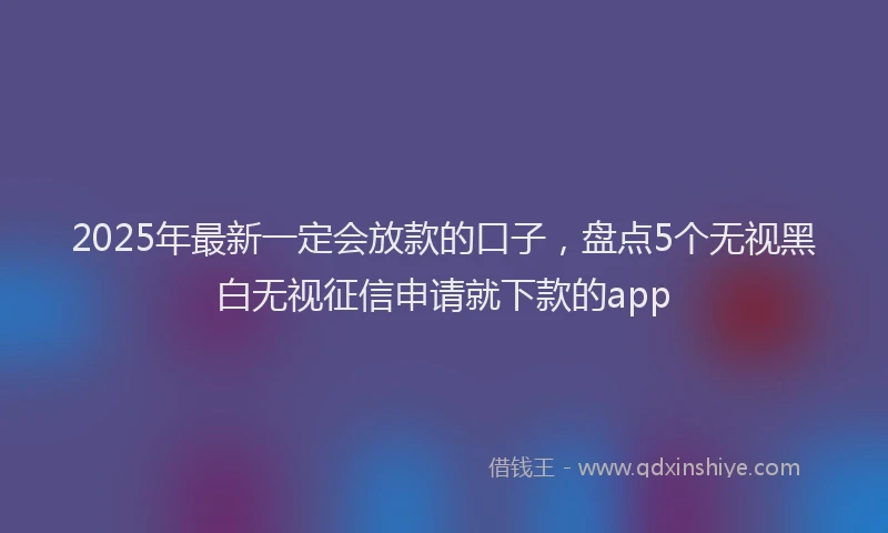 2025年最新一定会放款的口子，盘点5个无视黑白无视征信申请就下款的app