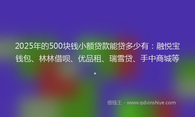 2025年的500块钱小额贷款能贷多少有：融悦宝钱包、林林借呗、优品租、瑞雪贷、手中商城等。
