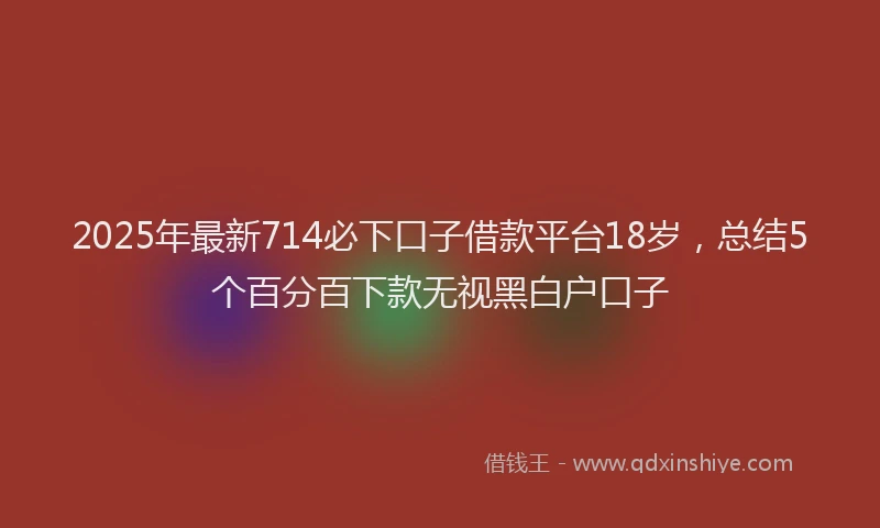 2025年最新714必下口子借款平台18岁，总结5个百分百下款无视黑白户口子