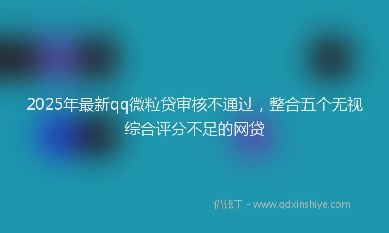 2025年最新qq微粒贷审核不通过，整合五个无视综合评分不足的网贷