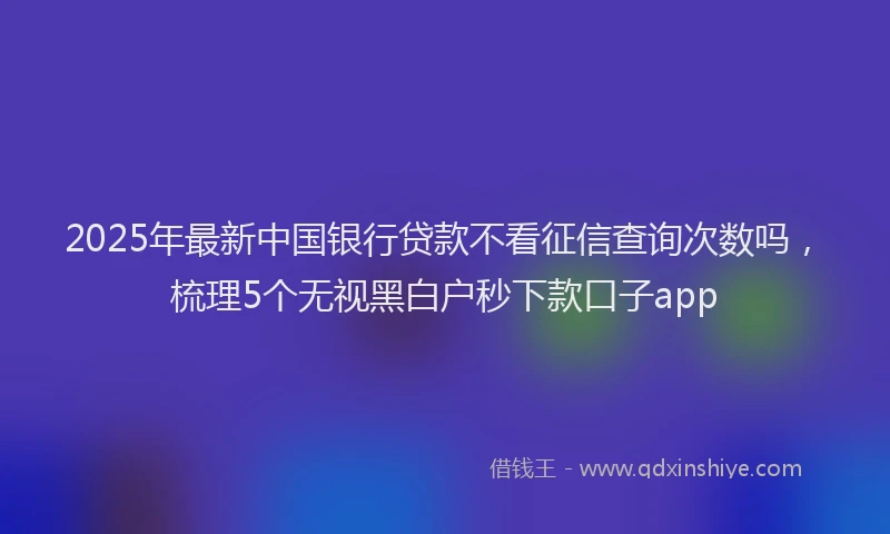 2025年最新中国银行贷款不看征信查询次数吗，梳理5个无视黑白户秒下款口子app