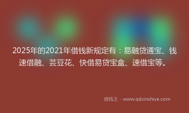 2025年的2021年借钱新规定有：易融贷通宝、钱速借融、芸豆花、快借易贷宝盒、速借宝等。
