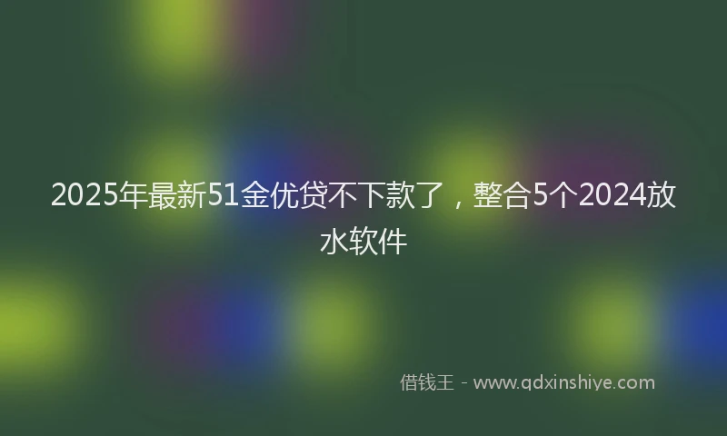 2025年最新51金优贷不下款了，整合5个2024放水软件