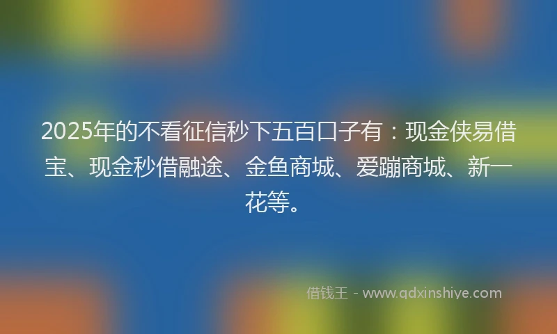 2025年的不看征信秒下五百口子有：现金侠易借宝、现金秒借融途、金鱼商城、爱蹦商城、新一花等。