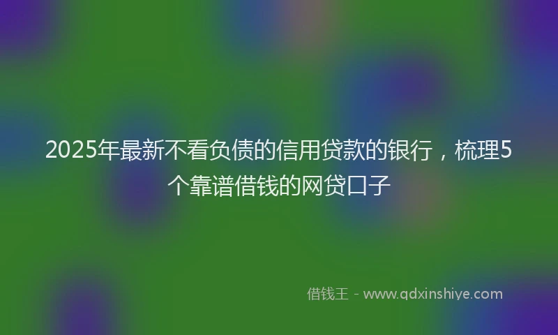 2025年最新不看负债的信用贷款的银行，梳理5个靠谱借钱的网贷口子