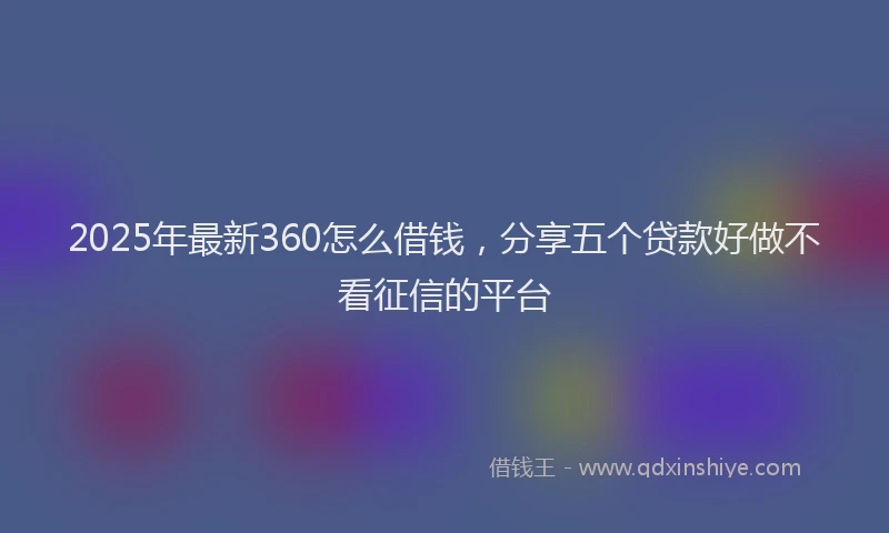 2025年最新360怎么借钱，分享五个贷款好做不看征信的平台