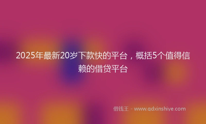 2025年最新20岁下款快的平台，概括5个值得信赖的借贷平台