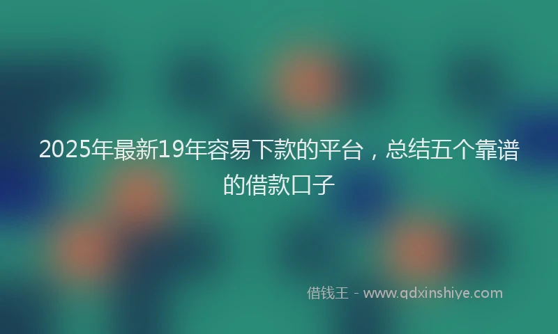 2025年最新19年容易下款的平台，总结五个靠谱的借款口子