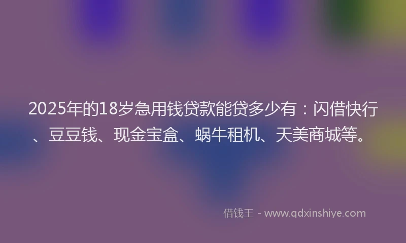2025年的18岁急用钱贷款能贷多少有：闪借快行、豆豆钱、现金宝盒、蜗牛租机、天美商城等。