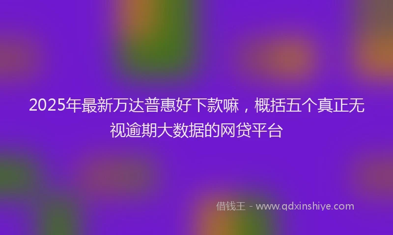 2025年最新万达普惠好下款嘛，概括五个真正无视逾期大数据的网贷平台