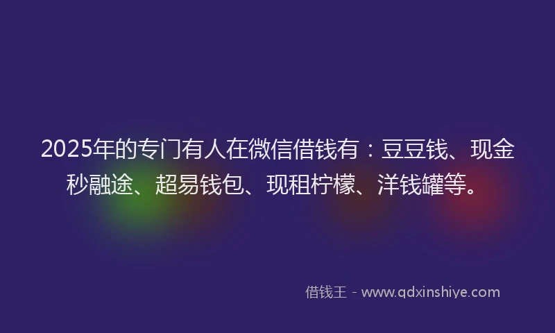 2025年的专门有人在微信借钱有：豆豆钱、现金秒融途、超易钱包、现租柠檬、洋钱罐等。