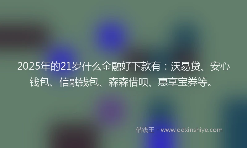 2025年的21岁什么金融好下款有：沃易贷、安心钱包、信融钱包、森森借呗、惠享宝券等。