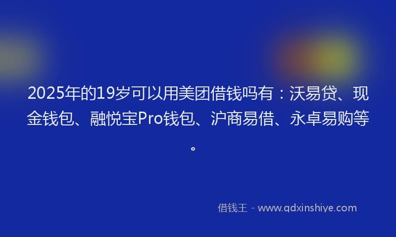 2025年的19岁可以用美团借钱吗有：沃易贷、现金钱包、融悦宝Pro钱包、沪商易借、永卓易购等。