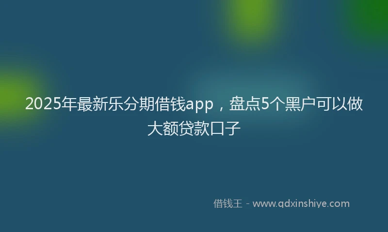 2025年最新乐分期借钱app，盘点5个黑户可以做大额贷款口子