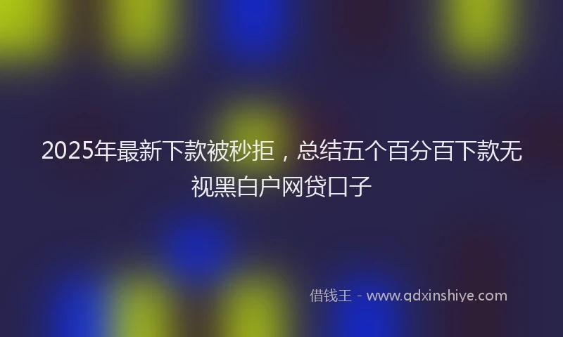 2025年最新下款被秒拒，总结五个百分百下款无视黑白户网贷口子