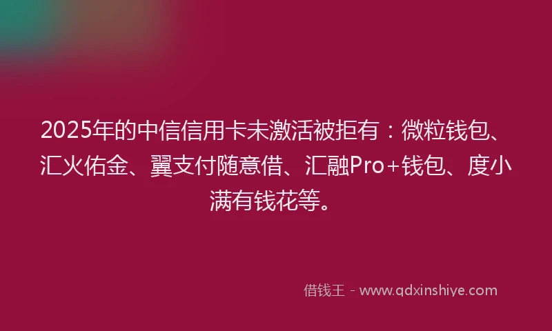 2025年的中信信用卡未激活被拒有：微粒钱包、汇火佑金、翼支付随意借、汇融Pro+钱包、度小满有钱花等。
