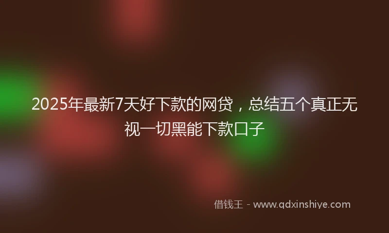 2025年最新7天好下款的网贷，总结五个真正无视一切黑能下款口子