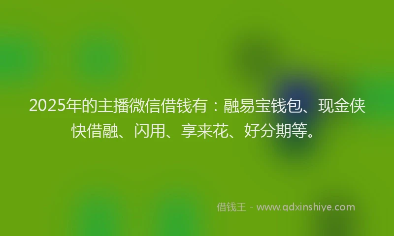 2025年的主播微信借钱有：融易宝钱包、现金侠快借融、闪用、享来花、好分期等。