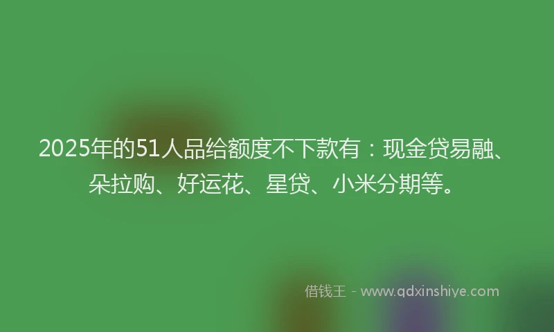 2025年的51人品给额度不下款有：现金贷易融、朵拉购、好运花、星贷、小米分期等。