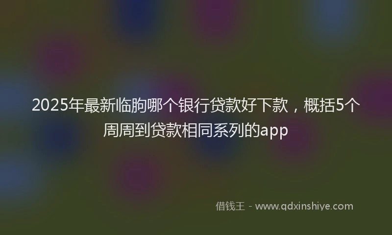2025年最新临朐哪个银行贷款好下款，概括5个周周到贷款相同系列的app