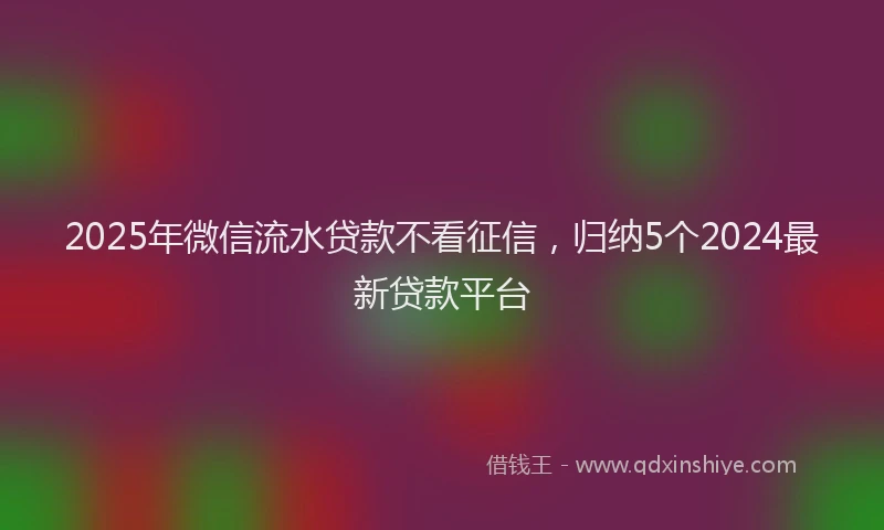 2025年微信流水贷款不看征信，归纳5个2024最新贷款平台