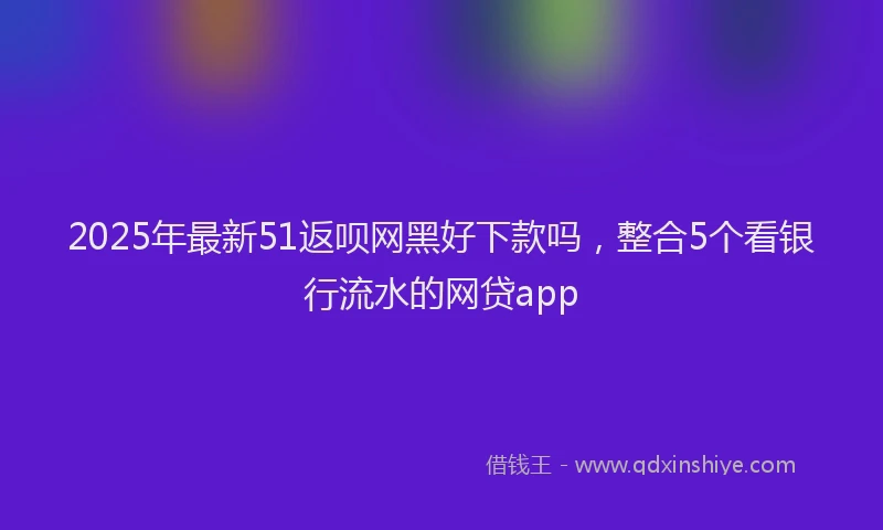 2025年最新51返呗网黑好下款吗，整合5个看银行流水的网贷app