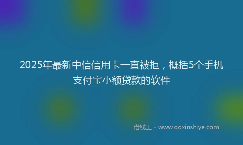 2025年最新中信信用卡一直被拒，概括5个手机支付宝小额贷款的软件