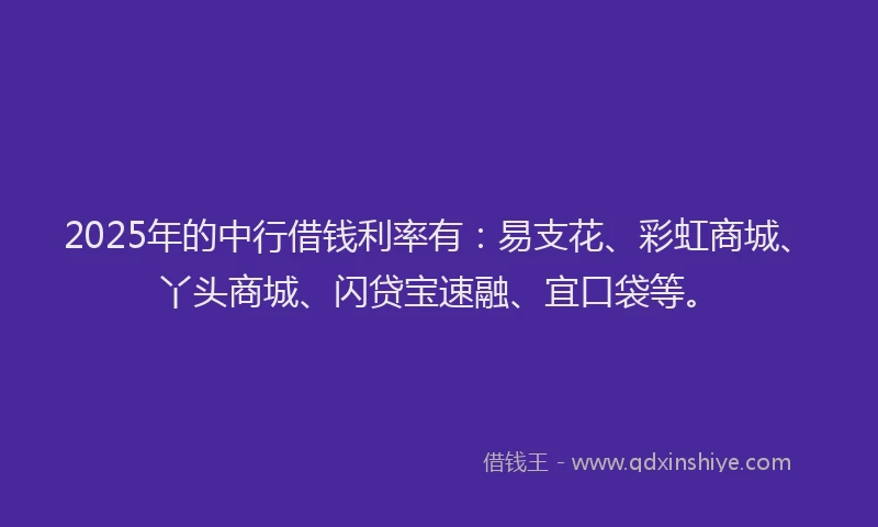 2025年的中行借钱利率有：易支花、彩虹商城、丫头商城、闪贷宝速融、宜口袋等。