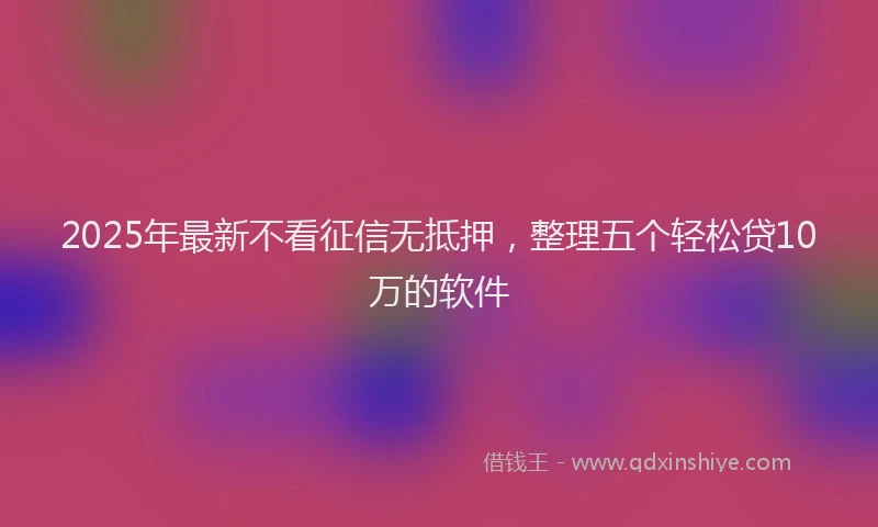 2025年最新不看征信无抵押，整理五个轻松贷10万的软件
