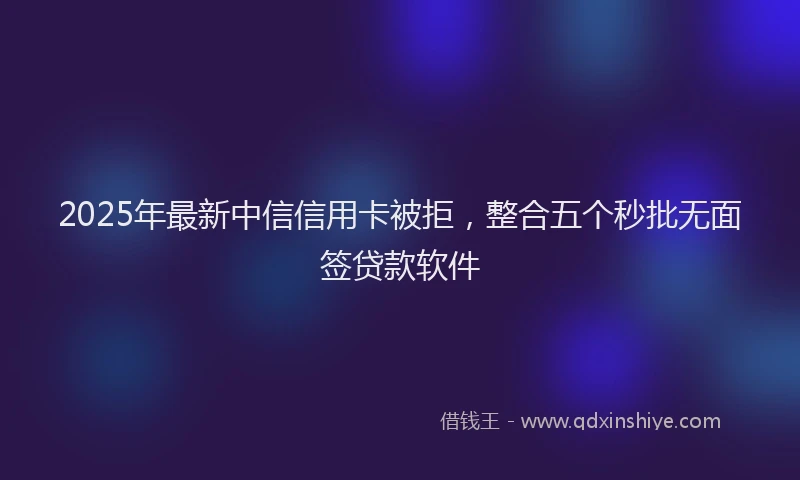 2025年最新中信信用卡被拒，整合五个秒批无面签贷款软件