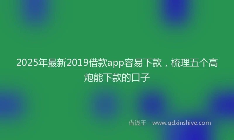 2025年最新2019借款app容易下款，梳理五个高炮能下款的口子