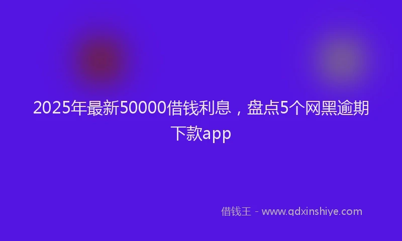 2025年最新50000借钱利息，盘点5个网黑逾期下款app