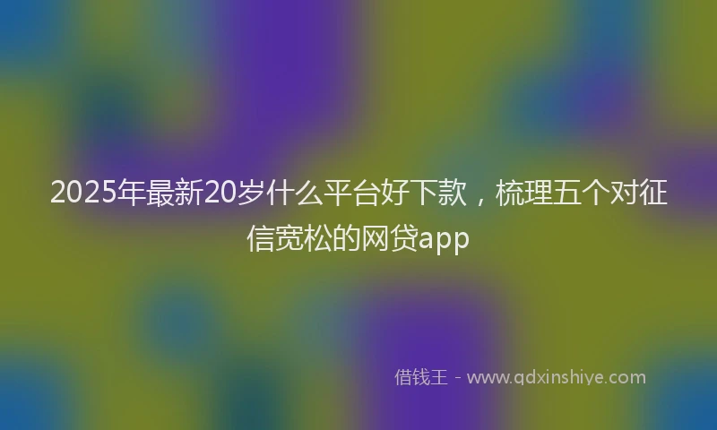 2025年最新20岁什么平台好下款，梳理五个对征信宽松的网贷app