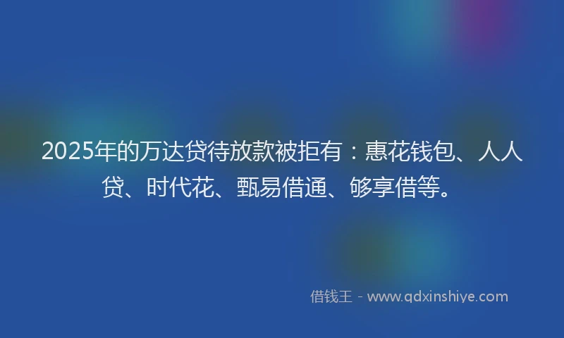 2025年的万达贷待放款被拒有：惠花钱包、人人贷、时代花、甄易借通、够享借等。