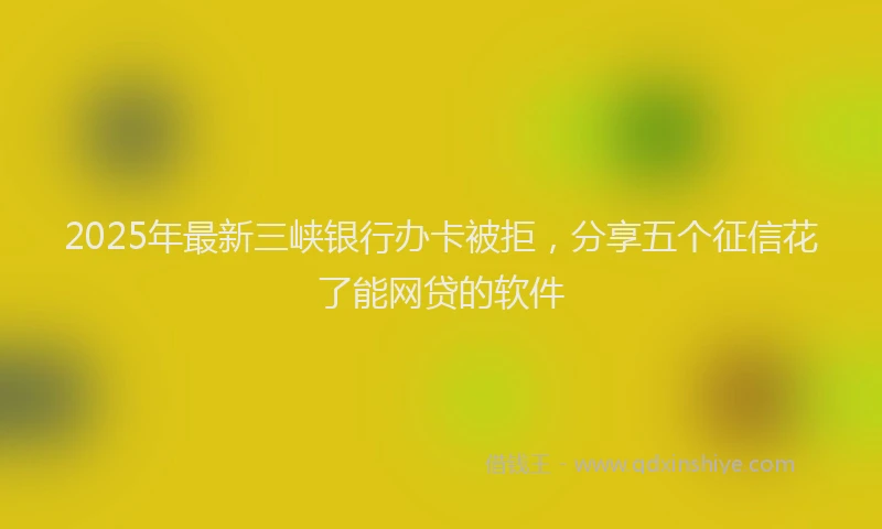 2025年最新三峡银行办卡被拒，分享五个征信花了能网贷的软件