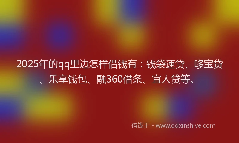2025年的qq里边怎样借钱有：钱袋速贷、哆宝贷、乐享钱包、融360借条、宜人贷等。