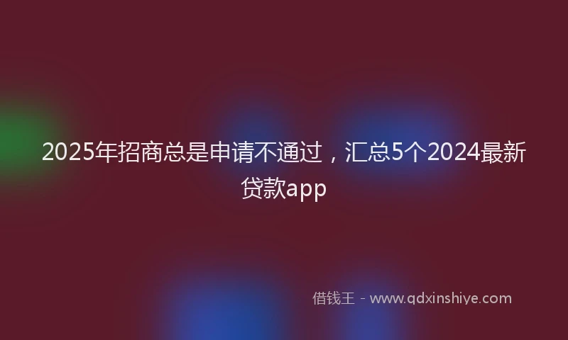 2025年招商总是申请不通过，汇总5个2024最新贷款app
